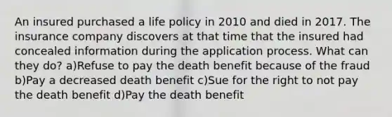 An insured purchased a life policy in 2010 and died in 2017. The insurance company discovers at that time that the insured had concealed information during the application process. What can they do? a)Refuse to pay the death benefit because of the fraud b)Pay a decreased death benefit c)Sue for the right to not pay the death benefit d)Pay the death benefit