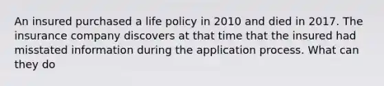 An insured purchased a life policy in 2010 and died in 2017. The insurance company discovers at that time that the insured had misstated information during the application process. What can they do