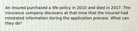 An insured purchased a life policy in 2010 and died in 2017. The insurance company discovers at that time that the insured had misstated information during the application process. What can they do?