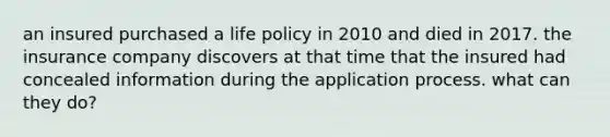 an insured purchased a life policy in 2010 and died in 2017. the insurance company discovers at that time that the insured had concealed information during the application process. what can they do?