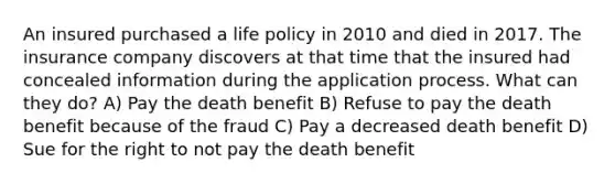 An insured purchased a life policy in 2010 and died in 2017. The insurance company discovers at that time that the insured had concealed information during the application process. What can they do? A) Pay the death benefit B) Refuse to pay the death benefit because of the fraud C) Pay a decreased death benefit D) Sue for the right to not pay the death benefit