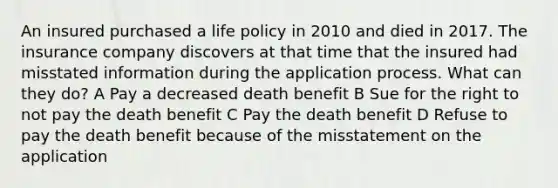 An insured purchased a life policy in 2010 and died in 2017. The insurance company discovers at that time that the insured had misstated information during the application process. What can they do? A Pay a decreased death benefit B Sue for the right to not pay the death benefit C Pay the death benefit D Refuse to pay the death benefit because of the misstatement on the application