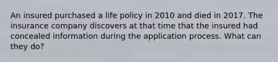 An insured purchased a life policy in 2010 and died in 2017. The insurance company discovers at that time that the insured had concealed information during the application process. What can they do?