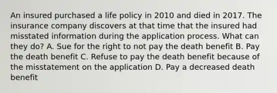 An insured purchased a life policy in 2010 and died in 2017. The insurance company discovers at that time that the insured had misstated information during the application process. What can they do? A. Sue for the right to not pay the death benefit B. Pay the death benefit C. Refuse to pay the death benefit because of the misstatement on the application D. Pay a decreased death benefit