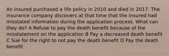 An insured purchased a life policy in 2010 and died in 2017. The insurance company discovers at that time that the insured had misstated information during the application process. What can they do? A Refuse to pay the death benefit because of the misstatement on the application B Pay a decreased death benefit C Sue for the right to not pay the death benefit D Pay the death benefit