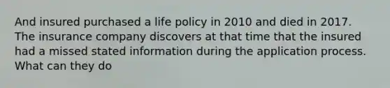 And insured purchased a life policy in 2010 and died in 2017. The insurance company discovers at that time that the insured had a missed stated information during the application process. What can they do