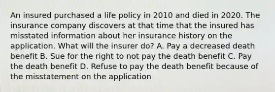 An insured purchased a life policy in 2010 and died in 2020. The insurance company discovers at that time that the insured has misstated information about her insurance history on the application. What will the insurer do? A. Pay a decreased death benefit B. Sue for the right to not pay the death benefit C. Pay the death benefit D. Refuse to pay the death benefit because of the misstatement on the application