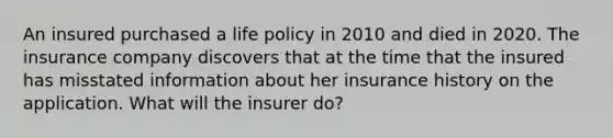 An insured purchased a life policy in 2010 and died in 2020. The insurance company discovers that at the time that the insured has misstated information about her insurance history on the application. What will the insurer do?