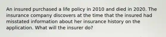 An insured purchased a life policy in 2010 and died in 2020. The insurance company discovers at the time that the insured had misstated information about her insurance history on the application. What will the insurer do?