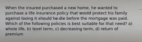 When the insured purchased a new home, he wanted to purchase a life insurance policy that would protect his family against losing it should he die before the mortgage was paid. Which of the following policies is best suitable for that need? a) whole life, b) level term, c) decreasing term, d) return of premium