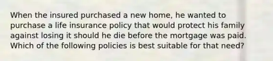 When the insured purchased a new home, he wanted to purchase a life insurance policy that would protect his family against losing it should he die before the mortgage was paid. Which of the following policies is best suitable for that need?