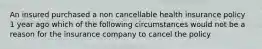 An insured purchased a non cancellable health insurance policy 1 year ago which of the following circumstances would not be a reason for the insurance company to cancel the policy