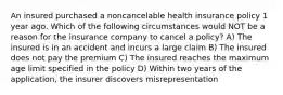 An insured purchased a noncancelable health insurance policy 1 year ago. Which of the following circumstances would NOT be a reason for the insurance company to cancel a policy? A) The insured is in an accident and incurs a large claim B) The insured does not pay the premium C) The insured reaches the maximum age limit specified in the policy D) Within two years of the application, the insurer discovers misrepresentation