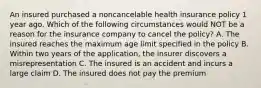 An insured purchased a noncancelable health insurance policy 1 year ago. Which of the following circumstances would NOT be a reason for the insurance company to cancel the policy? A. The insured reaches the maximum age limit specified in the policy B. Within two years of the application, the insurer discovers a misrepresentation C. The insured is an accident and incurs a large claim D. The insured does not pay the premium