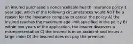 an insured purchased a noncancellable health insurance policy 1 year age. which of the following circumstances would NOT be a reason for the insurance company to cancel the policy A) the insured reaches the maximum age limit specified in the policy B) within two years of the application, the insurer discovers a misrepresentation C) the insured is in an accident and incurs a large claim D) the insured does not pay the premium