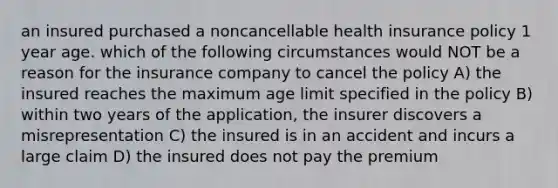 an insured purchased a noncancellable health insurance policy 1 year age. which of the following circumstances would NOT be a reason for the insurance company to cancel the policy A) the insured reaches the maximum age limit specified in the policy B) within two years of the application, the insurer discovers a misrepresentation C) the insured is in an accident and incurs a large claim D) the insured does not pay the premium