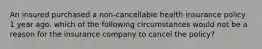 An insured purchased a non-cancellable health insurance policy 1 year ago. which of the following circumstances would not be a reason for the insurance company to cancel the policy?