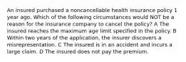 An insured purchased a noncancellable health insurance policy 1 year ago. Which of the following circumstances would NOT be a reason for the insurance company to cancel the policy? A The insured reaches the maximum age limit specified in the policy. B Within two years of the application, the insurer discovers a misrepresentation. C The insured is in an accident and incurs a large claim. D The insured does not pay the premium.