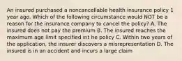 An insured purchased a noncancellable health insurance policy 1 year ago. Which of the following circumstance would NOT be a reason for the insurance company to cancel the policy? A. The insured does not pay the premium B. The insured reaches the maximum age limit specified int he policy C. Within two years of the application, the insurer discovers a misrepresentation D. The insured is in an accident and incurs a large claim