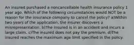 An insured purchased a noncancellable health insurance policy 1 year ago. Which of the following circumstances would NOT be a reason for the insurance company to cancel the policy? a)Within two years of the application, the insurer discovers a misrepresentation. b)The insured is in an accident and incurs a large claim. c)The insured does not pay the premium. d)The insured reaches the maximum age limit specified in the policy.