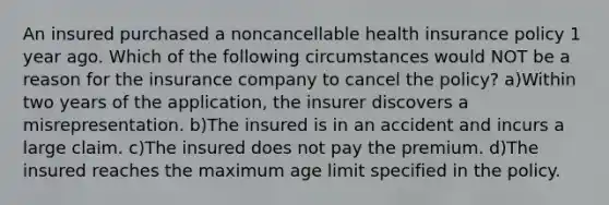 An insured purchased a noncancellable health insurance policy 1 year ago. Which of the following circumstances would NOT be a reason for the insurance company to cancel the policy? a)Within two years of the application, the insurer discovers a misrepresentation. b)The insured is in an accident and incurs a large claim. c)The insured does not pay the premium. d)The insured reaches the maximum age limit specified in the policy.