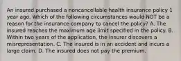 An insured purchased a noncancellable health insurance policy 1 year ago. Which of the following circumstances would NOT be a reason for the insurance company to cancel the policy? A. The insured reaches the maximum age limit specified in the policy. B. Within two years of the application, the insurer discovers a misrepresentation. C. The insured is in an accident and incurs a large claim. D. The insured does not pay the premium.