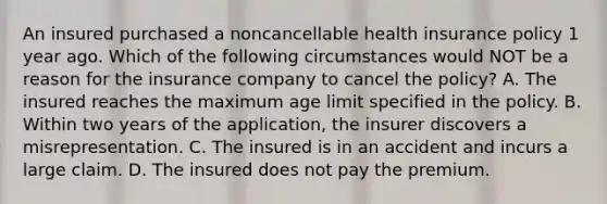 An insured purchased a noncancellable health insurance policy 1 year ago. Which of the following circumstances would NOT be a reason for the insurance company to cancel the policy? A. The insured reaches the maximum age limit specified in the policy. B. Within two years of the application, the insurer discovers a misrepresentation. C. The insured is in an accident and incurs a large claim. D. The insured does not pay the premium.