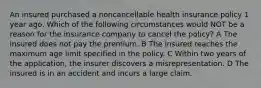 An insured purchased a noncancellable health insurance policy 1 year ago. Which of the following circumstances would NOT be a reason for the insurance company to cancel the policy? A The insured does not pay the premium. B The insured reaches the maximum age limit specified in the policy. C Within two years of the application, the insurer discovers a misrepresentation. D The insured is in an accident and incurs a large claim.