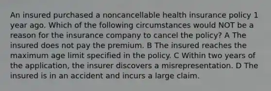 An insured purchased a noncancellable health insurance policy 1 year ago. Which of the following circumstances would NOT be a reason for the insurance company to cancel the policy? A The insured does not pay the premium. B The insured reaches the maximum age limit specified in the policy. C Within two years of the application, the insurer discovers a misrepresentation. D The insured is in an accident and incurs a large claim.