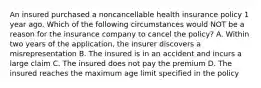 An insured purchased a noncancellable health insurance policy 1 year ago. Which of the following circumstances would NOT be a reason for the insurance company to cancel the policy? A. Within two years of the application, the insurer discovers a misrepresentation B. The insured is in an accident and incurs a large claim C. The insured does not pay the premium D. The insured reaches the maximum age limit specified in the policy