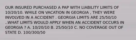 OUR INSURED PURCHASED A PAP WITH LIABILITY LIMITS OF 10/20/10. WHILE ON VACATION IN GEORGIA , THEY WERE INVOLVED IN A ACCIDENT . GEORGIA LIMITS ARE 25/50/10 ..WHAT LIMITS WOULD APPLY WHEN AN ACCIDENT OCCURS IN GEORGIA ? A. 10/20/10 B. 25/50/10 C. NO COVERAGE OUT OF STATE D. 100/300/50