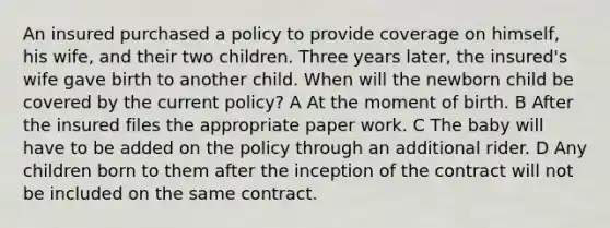 An insured purchased a policy to provide coverage on himself, his wife, and their two children. Three years later, the insured's wife gave birth to another child. When will the newborn child be covered by the current policy? A At the moment of birth. B After the insured files the appropriate paper work. C The baby will have to be added on the policy through an additional rider. D Any children born to them after the inception of the contract will not be included on the same contract.