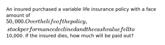 An insured purchased a variable life insurance policy with a face amount of 50,000. Over the life of the policy, stock performance declined and the cash value fell to10,000. If the insured dies, how much will be paid out?