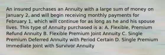 An insured purchases an Annuity with a large sum of money on January 2, and will begin receiving monthly payments for February 1, which will continue for as long as he and his spouse lives. This type of Annuity purchased is a: A. Flexible, Premium Refund Annuity B. Flexible Premium Joint Annuity C. Single Premium Deferred Annuity with Period Certain D. Single Premium Immediate Joint with Survivor Annuity