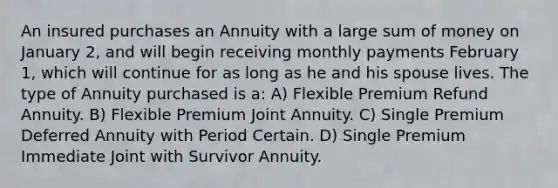 An insured purchases an Annuity with a large sum of money on January 2, and will begin receiving monthly payments February 1, which will continue for as long as he and his spouse lives. The type of Annuity purchased is a: A) Flexible Premium Refund Annuity. B) Flexible Premium Joint Annuity. C) Single Premium Deferred Annuity with Period Certain. D) Single Premium Immediate Joint with Survivor Annuity.