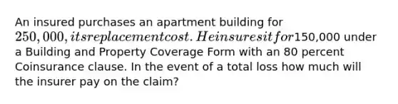 An insured purchases an apartment building for 250,000, its replacement cost. He insures it for150,000 under a Building and Property Coverage Form with an 80 percent Coinsurance clause. In the event of a total loss how much will the insurer pay on the claim?