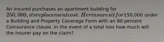 An insured purchases an apartment building for 250,000, its replacement cost. Her insures it for150,000 under a Building and Property Coverage Form with an 80 percent Coinsurance clause. In the event of a total loss how much will the insurer pay on the claim?