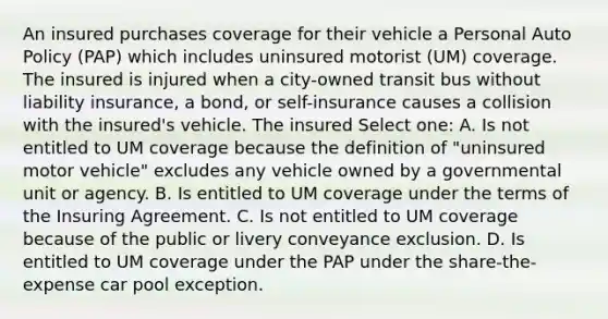 An insured purchases coverage for their vehicle a Personal Auto Policy (PAP) which includes uninsured motorist (UM) coverage. The insured is injured when a city-owned transit bus without liability insurance, a bond, or self-insurance causes a collision with the insured's vehicle. The insured Select one: A. Is not entitled to UM coverage because the definition of "uninsured motor vehicle" excludes any vehicle owned by a governmental unit or agency. B. Is entitled to UM coverage under the terms of the Insuring Agreement. C. Is not entitled to UM coverage because of the public or livery conveyance exclusion. D. Is entitled to UM coverage under the PAP under the share-the-expense car pool exception.