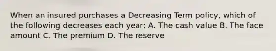 When an insured purchases a Decreasing Term policy, which of the following decreases each year: A. The cash value B. The face amount C. The premium D. The reserve