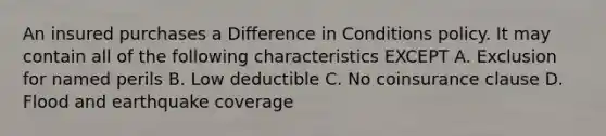 An insured purchases a Difference in Conditions policy. It may contain all of the following characteristics EXCEPT A. Exclusion for named perils B. Low deductible C. No coinsurance clause D. Flood and earthquake coverage