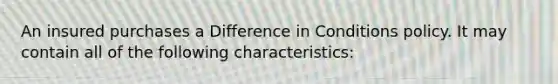 An insured purchases a Difference in Conditions policy. It may contain all of the following characteristics: