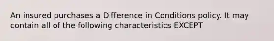 An insured purchases a Difference in Conditions policy. It may contain all of the following characteristics EXCEPT