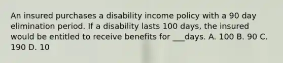 An insured purchases a disability income policy with a 90 day elimination period. If a disability lasts 100 days, the insured would be entitled to receive benefits for ___days. A. 100 B. 90 C. 190 D. 10