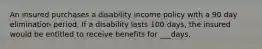 An insured purchases a disability income policy with a 90 day elimination period. If a disability lasts 100 days, the insured would be entitled to receive benefits for ___days.