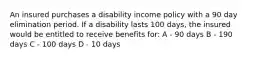 An insured purchases a disability income policy with a 90 day elimination period. If a disability lasts 100 days, the insured would be entitled to receive benefits for: A - 90 days B - 190 days C - 100 days D - 10 days