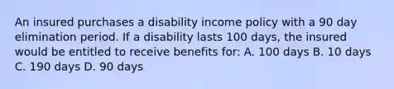 An insured purchases a disability income policy with a 90 day elimination period. If a disability lasts 100 days, the insured would be entitled to receive benefits for: A. 100 days B. 10 days C. 190 days D. 90 days