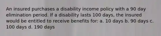 An insured purchases a disability income policy with a 90 day elimination period. If a disability lasts 100 days, the insured would be entitled to receive benefits for: a. 10 days b. 90 days c. 100 days d. 190 days