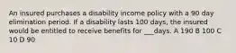 An insured purchases a disability income policy with a 90 day elimination period. If a disability lasts 100 days, the insured would be entitled to receive benefits for ___days. A 190 B 100 C 10 D 90