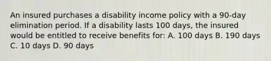 An insured purchases a disability income policy with a 90-day elimination period. If a disability lasts 100 days, the insured would be entitled to receive benefits for: A. 100 days B. 190 days C. 10 days D. 90 days