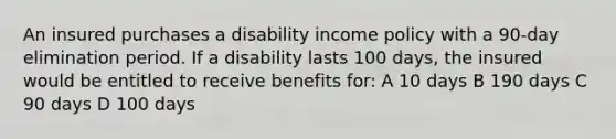 An insured purchases a disability income policy with a 90-day elimination period. If a disability lasts 100 days, the insured would be entitled to receive benefits for: A 10 days B 190 days C 90 days D 100 days